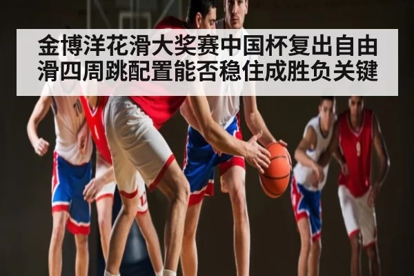 金博洋花滑大奖赛中国杯复出自由滑四周跳配置能否稳住成胜负关键 | CSGO